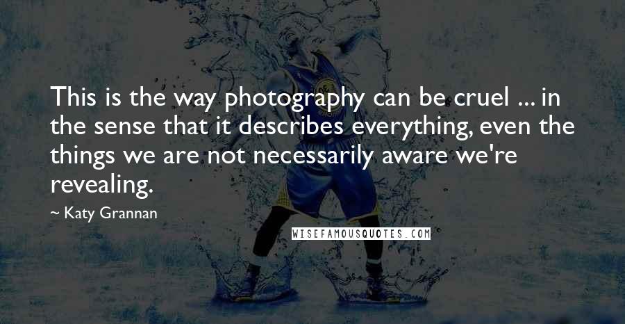 Katy Grannan Quotes: This is the way photography can be cruel ... in the sense that it describes everything, even the things we are not necessarily aware we're revealing.
