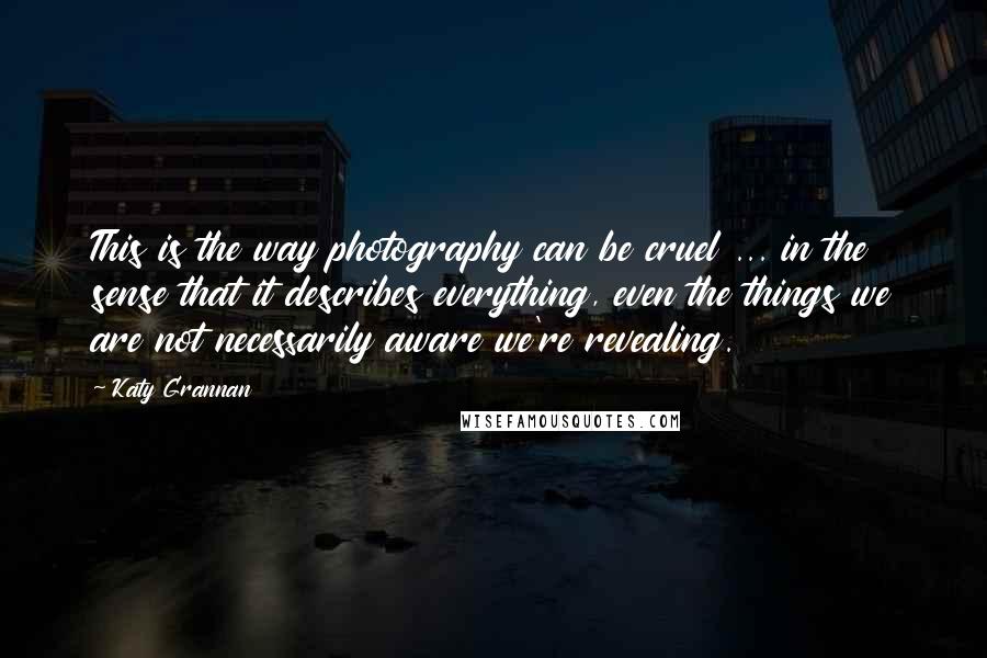 Katy Grannan Quotes: This is the way photography can be cruel ... in the sense that it describes everything, even the things we are not necessarily aware we're revealing.