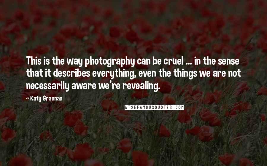 Katy Grannan Quotes: This is the way photography can be cruel ... in the sense that it describes everything, even the things we are not necessarily aware we're revealing.