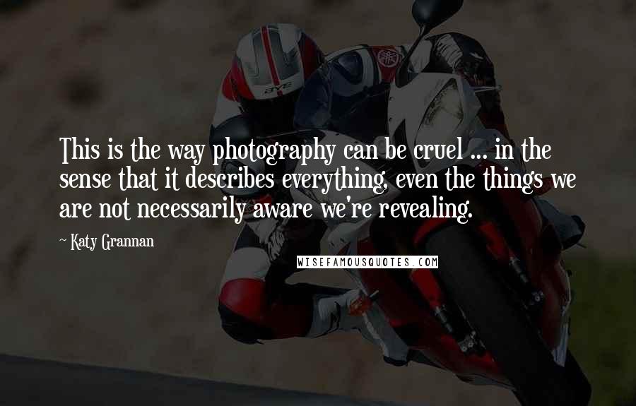 Katy Grannan Quotes: This is the way photography can be cruel ... in the sense that it describes everything, even the things we are not necessarily aware we're revealing.