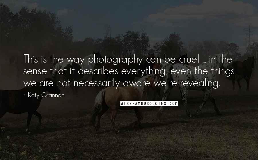 Katy Grannan Quotes: This is the way photography can be cruel ... in the sense that it describes everything, even the things we are not necessarily aware we're revealing.