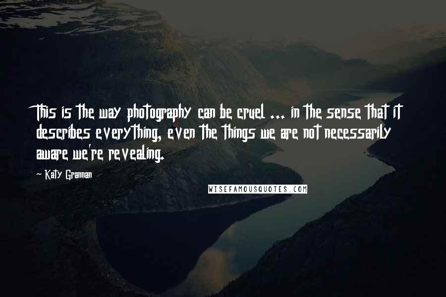 Katy Grannan Quotes: This is the way photography can be cruel ... in the sense that it describes everything, even the things we are not necessarily aware we're revealing.