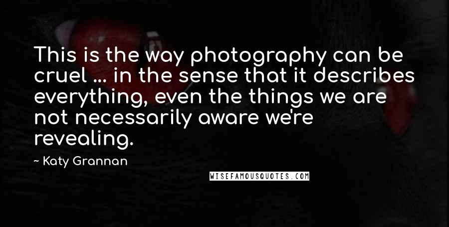 Katy Grannan Quotes: This is the way photography can be cruel ... in the sense that it describes everything, even the things we are not necessarily aware we're revealing.