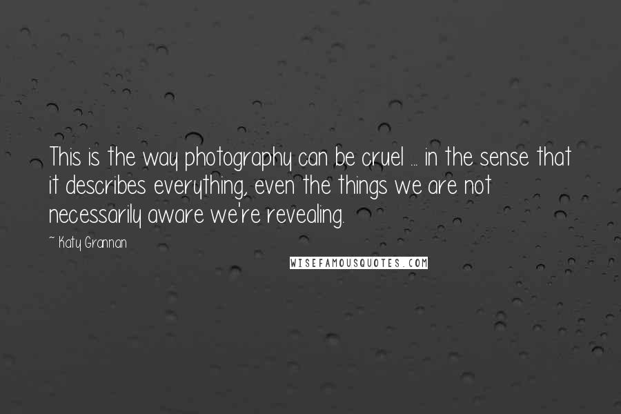 Katy Grannan Quotes: This is the way photography can be cruel ... in the sense that it describes everything, even the things we are not necessarily aware we're revealing.