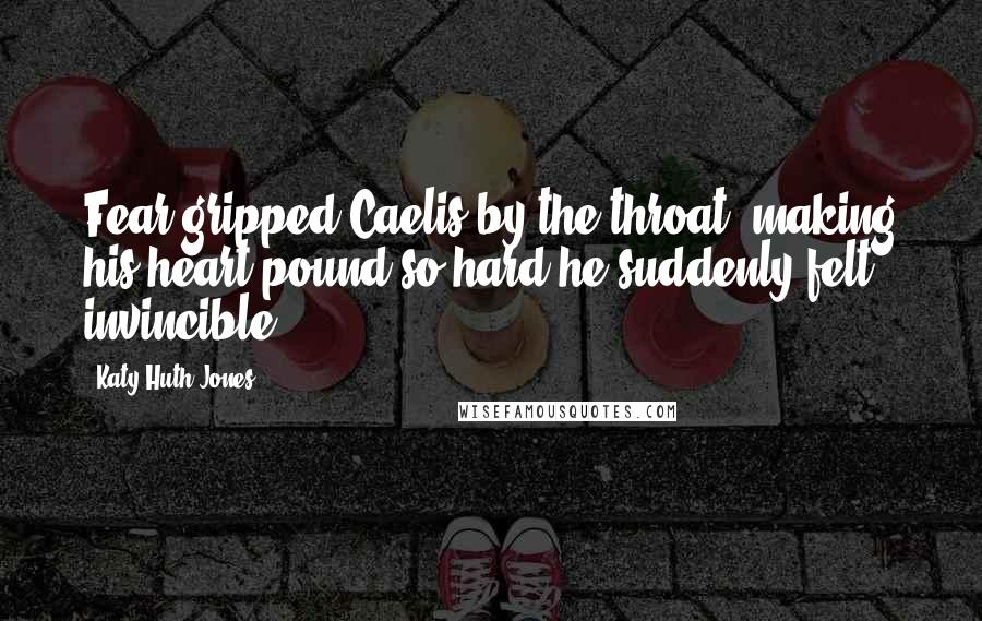 Katy Huth Jones Quotes: Fear gripped Caelis by the throat, making his heart pound so hard he suddenly felt invincible.