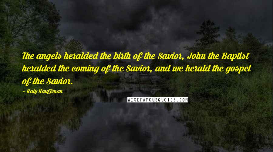 Katy Kauffman Quotes: The angels heralded the birth of the Savior, John the Baptist heralded the coming of the Savior, and we herald the gospel of the Savior.