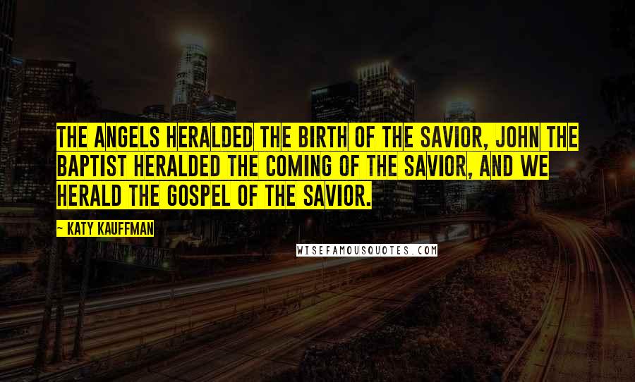 Katy Kauffman Quotes: The angels heralded the birth of the Savior, John the Baptist heralded the coming of the Savior, and we herald the gospel of the Savior.