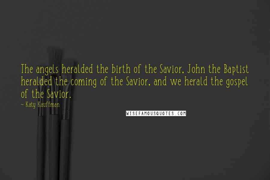 Katy Kauffman Quotes: The angels heralded the birth of the Savior, John the Baptist heralded the coming of the Savior, and we herald the gospel of the Savior.