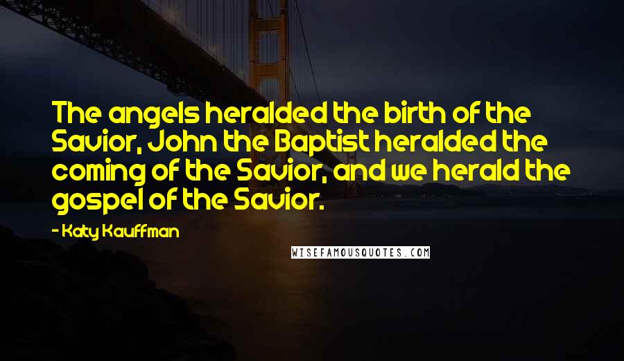 Katy Kauffman Quotes: The angels heralded the birth of the Savior, John the Baptist heralded the coming of the Savior, and we herald the gospel of the Savior.