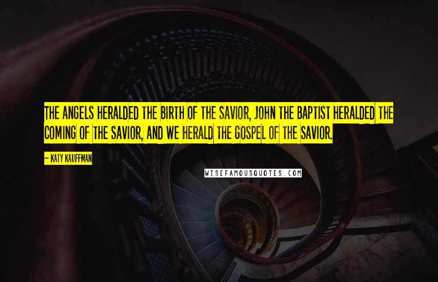 Katy Kauffman Quotes: The angels heralded the birth of the Savior, John the Baptist heralded the coming of the Savior, and we herald the gospel of the Savior.