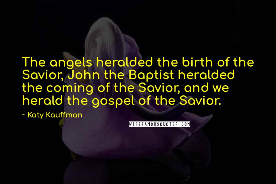 Katy Kauffman Quotes: The angels heralded the birth of the Savior, John the Baptist heralded the coming of the Savior, and we herald the gospel of the Savior.