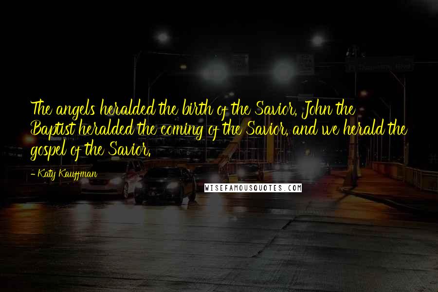 Katy Kauffman Quotes: The angels heralded the birth of the Savior, John the Baptist heralded the coming of the Savior, and we herald the gospel of the Savior.