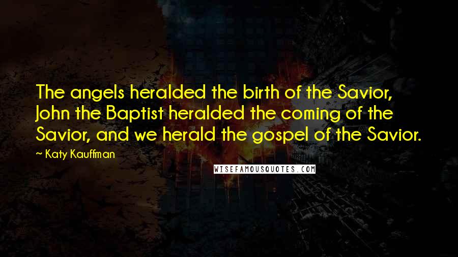 Katy Kauffman Quotes: The angels heralded the birth of the Savior, John the Baptist heralded the coming of the Savior, and we herald the gospel of the Savior.