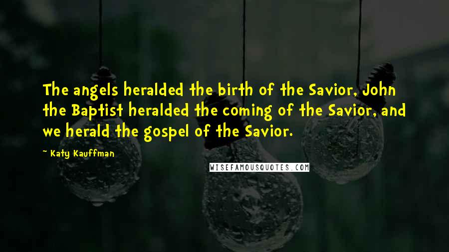 Katy Kauffman Quotes: The angels heralded the birth of the Savior, John the Baptist heralded the coming of the Savior, and we herald the gospel of the Savior.