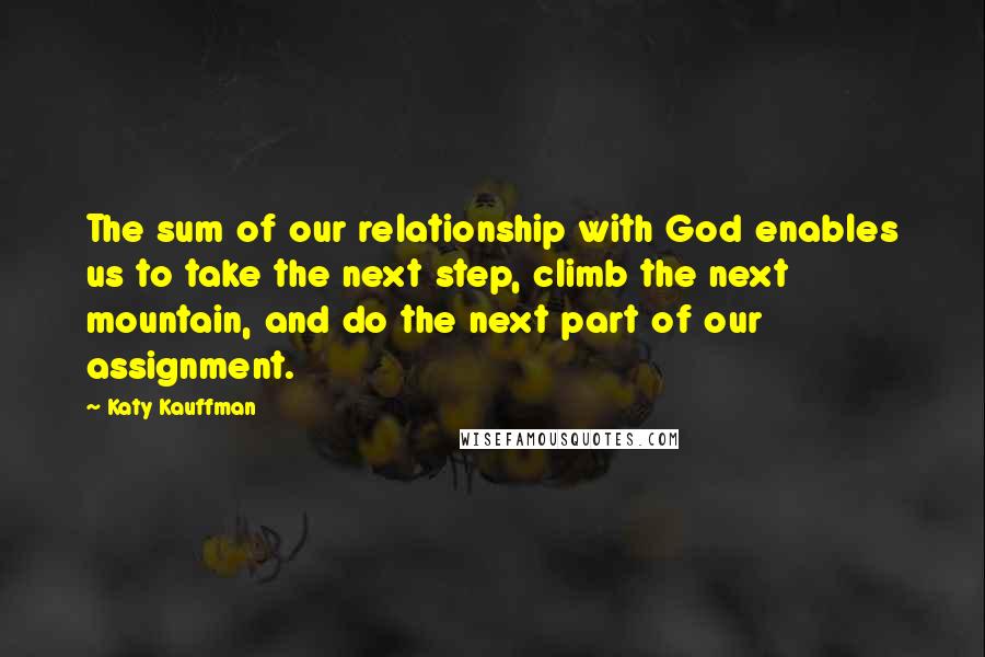 Katy Kauffman Quotes: The sum of our relationship with God enables us to take the next step, climb the next mountain, and do the next part of our assignment.