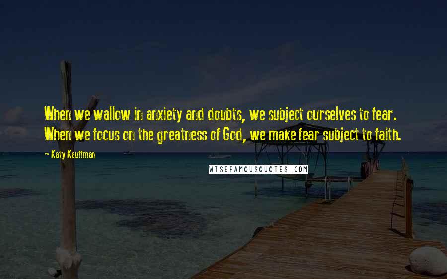 Katy Kauffman Quotes: When we wallow in anxiety and doubts, we subject ourselves to fear. When we focus on the greatness of God, we make fear subject to faith.