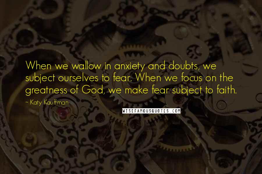 Katy Kauffman Quotes: When we wallow in anxiety and doubts, we subject ourselves to fear. When we focus on the greatness of God, we make fear subject to faith.