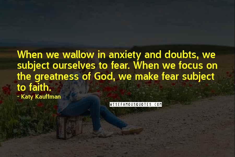 Katy Kauffman Quotes: When we wallow in anxiety and doubts, we subject ourselves to fear. When we focus on the greatness of God, we make fear subject to faith.