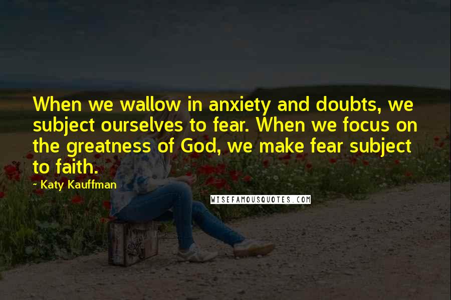 Katy Kauffman Quotes: When we wallow in anxiety and doubts, we subject ourselves to fear. When we focus on the greatness of God, we make fear subject to faith.