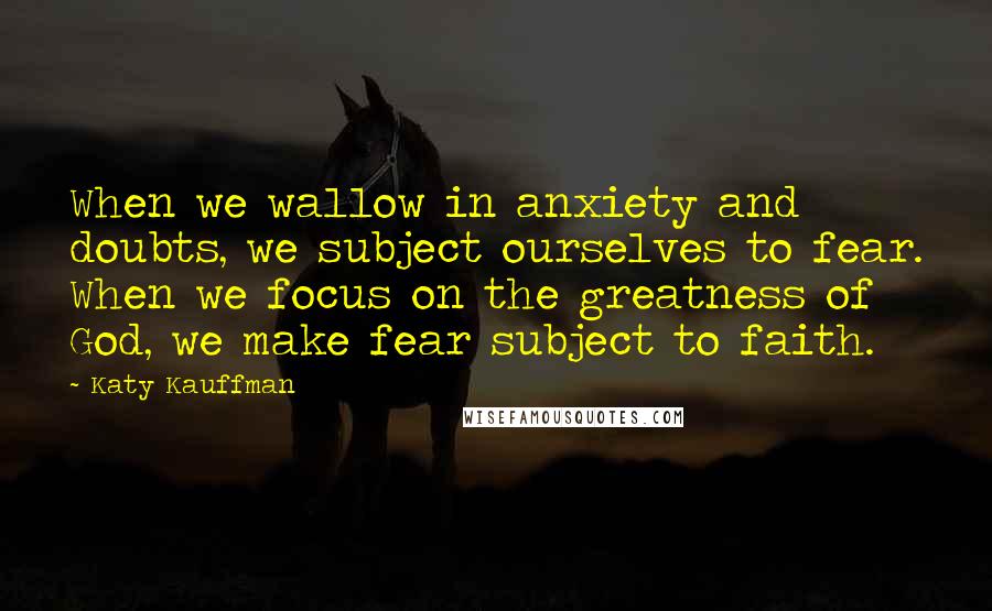 Katy Kauffman Quotes: When we wallow in anxiety and doubts, we subject ourselves to fear. When we focus on the greatness of God, we make fear subject to faith.