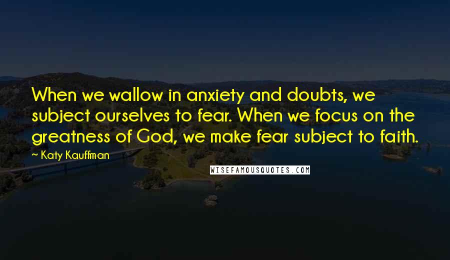 Katy Kauffman Quotes: When we wallow in anxiety and doubts, we subject ourselves to fear. When we focus on the greatness of God, we make fear subject to faith.