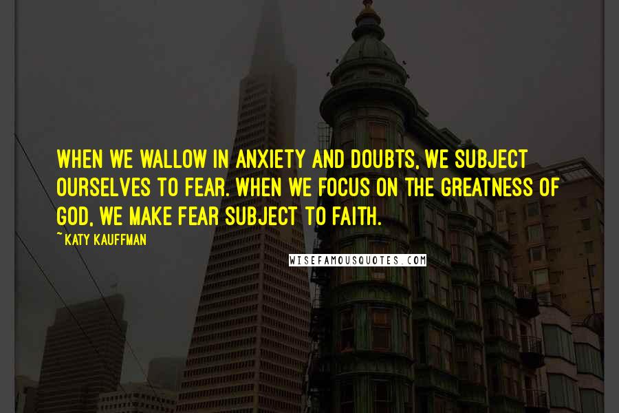 Katy Kauffman Quotes: When we wallow in anxiety and doubts, we subject ourselves to fear. When we focus on the greatness of God, we make fear subject to faith.