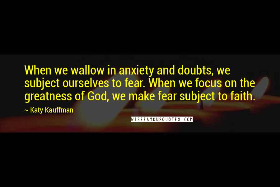 Katy Kauffman Quotes: When we wallow in anxiety and doubts, we subject ourselves to fear. When we focus on the greatness of God, we make fear subject to faith.