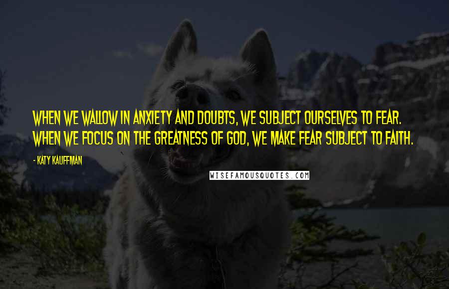 Katy Kauffman Quotes: When we wallow in anxiety and doubts, we subject ourselves to fear. When we focus on the greatness of God, we make fear subject to faith.