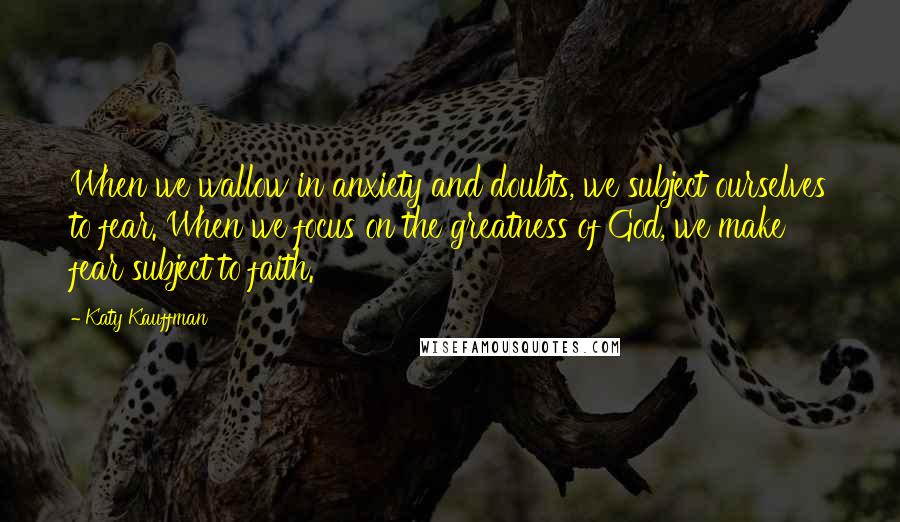 Katy Kauffman Quotes: When we wallow in anxiety and doubts, we subject ourselves to fear. When we focus on the greatness of God, we make fear subject to faith.