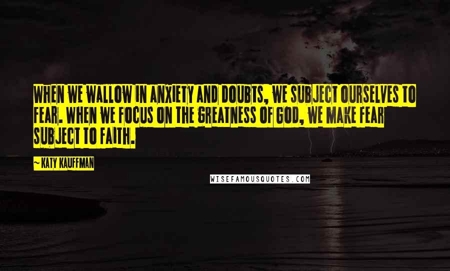 Katy Kauffman Quotes: When we wallow in anxiety and doubts, we subject ourselves to fear. When we focus on the greatness of God, we make fear subject to faith.