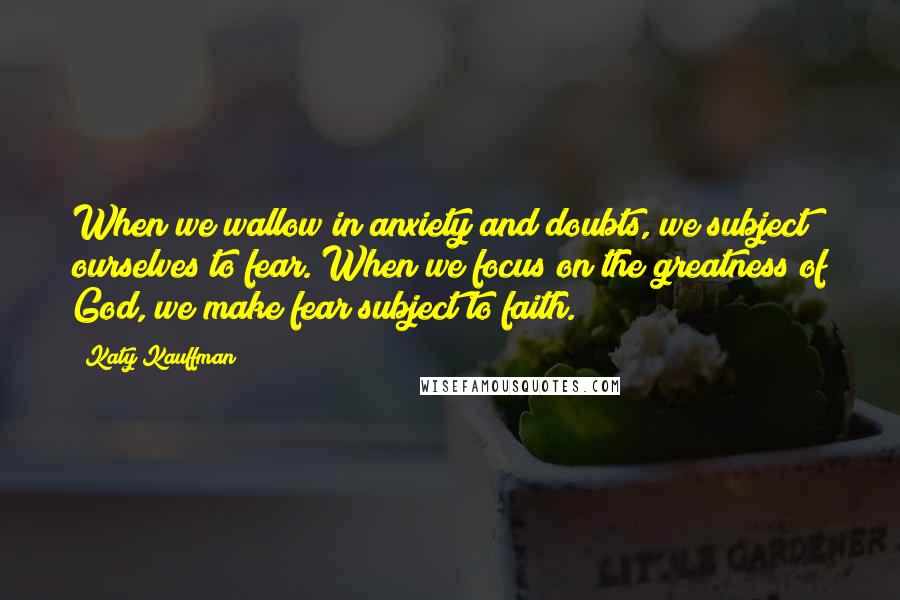 Katy Kauffman Quotes: When we wallow in anxiety and doubts, we subject ourselves to fear. When we focus on the greatness of God, we make fear subject to faith.