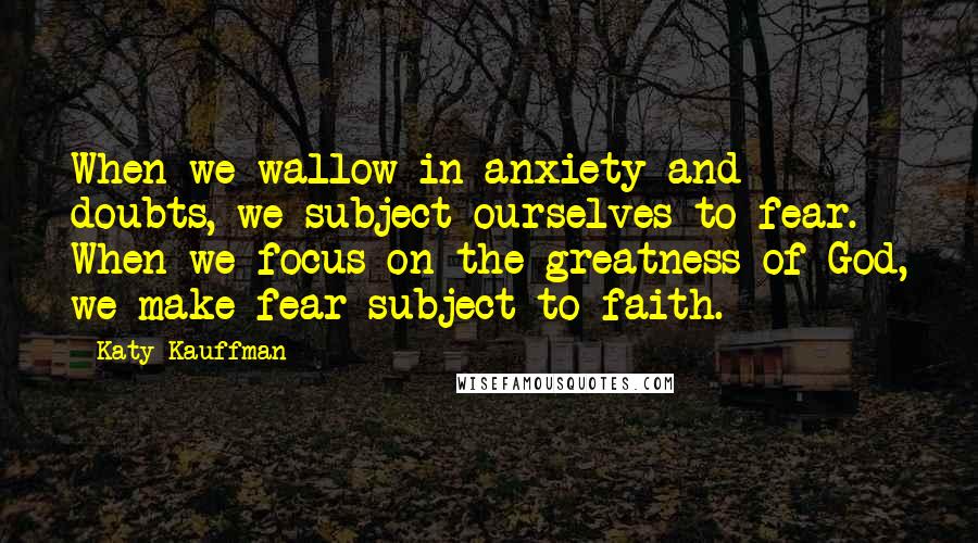 Katy Kauffman Quotes: When we wallow in anxiety and doubts, we subject ourselves to fear. When we focus on the greatness of God, we make fear subject to faith.