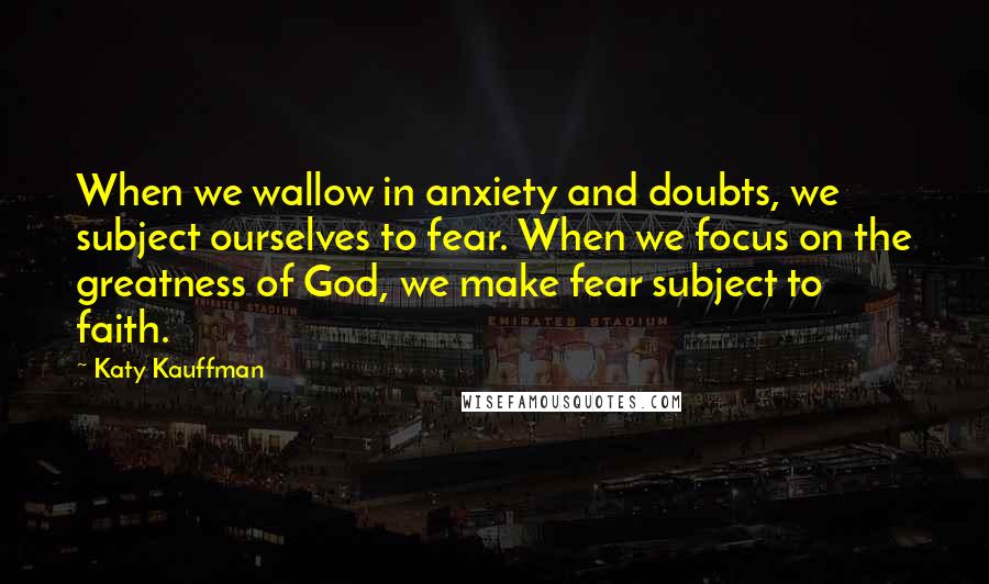 Katy Kauffman Quotes: When we wallow in anxiety and doubts, we subject ourselves to fear. When we focus on the greatness of God, we make fear subject to faith.