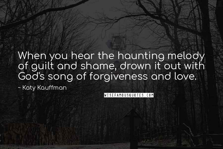 Katy Kauffman Quotes: When you hear the haunting melody of guilt and shame, drown it out with God's song of forgiveness and love.