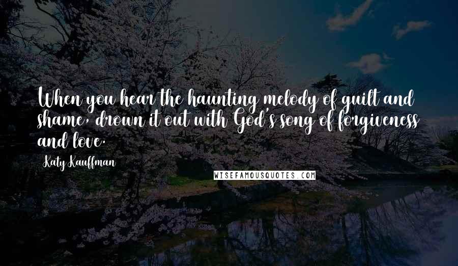 Katy Kauffman Quotes: When you hear the haunting melody of guilt and shame, drown it out with God's song of forgiveness and love.
