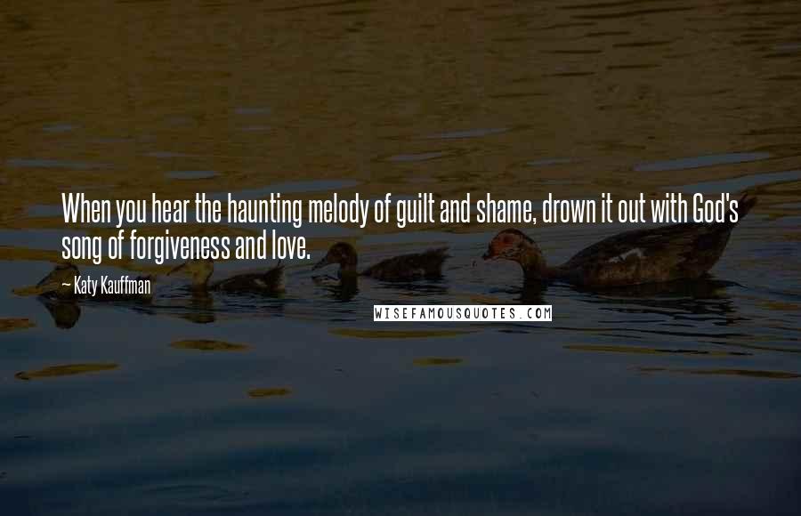 Katy Kauffman Quotes: When you hear the haunting melody of guilt and shame, drown it out with God's song of forgiveness and love.