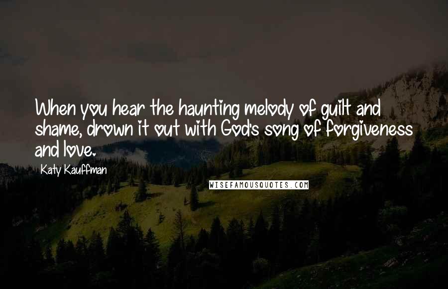Katy Kauffman Quotes: When you hear the haunting melody of guilt and shame, drown it out with God's song of forgiveness and love.