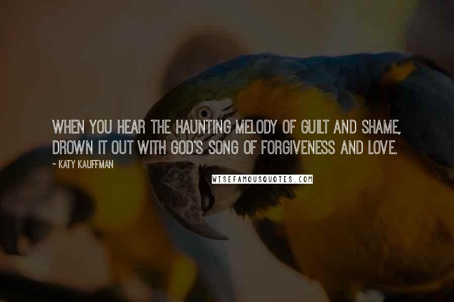 Katy Kauffman Quotes: When you hear the haunting melody of guilt and shame, drown it out with God's song of forgiveness and love.