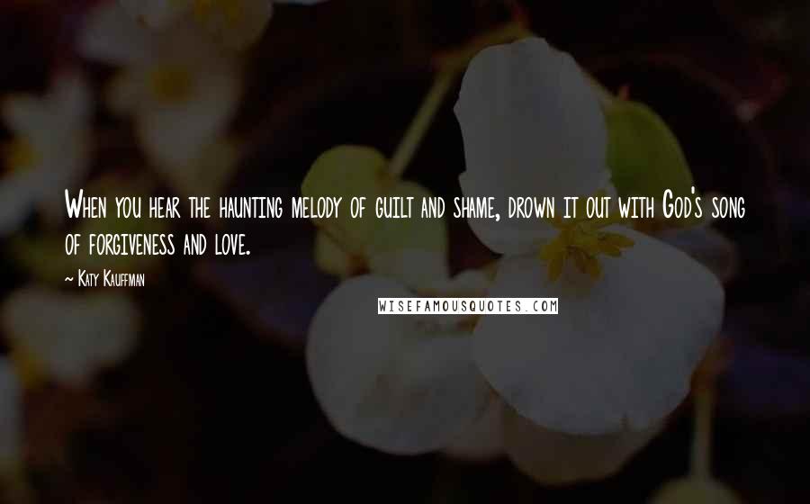 Katy Kauffman Quotes: When you hear the haunting melody of guilt and shame, drown it out with God's song of forgiveness and love.
