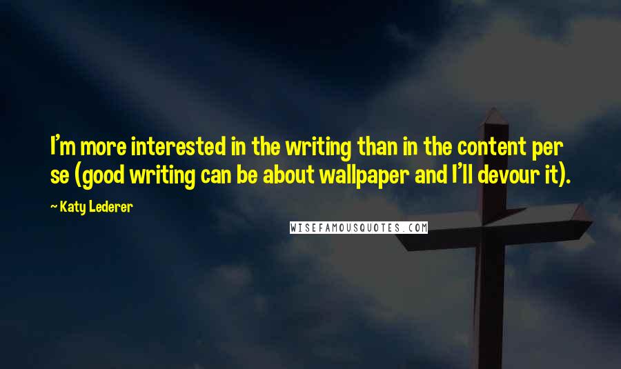 Katy Lederer Quotes: I'm more interested in the writing than in the content per se (good writing can be about wallpaper and I'll devour it).