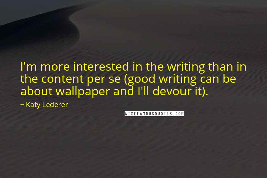 Katy Lederer Quotes: I'm more interested in the writing than in the content per se (good writing can be about wallpaper and I'll devour it).