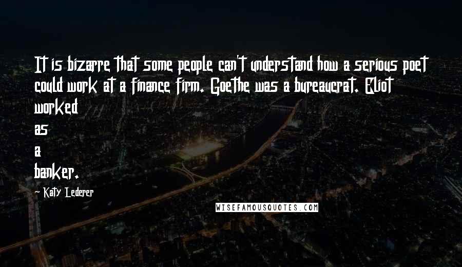 Katy Lederer Quotes: It is bizarre that some people can't understand how a serious poet could work at a finance firm. Goethe was a bureaucrat. Eliot worked as a banker.