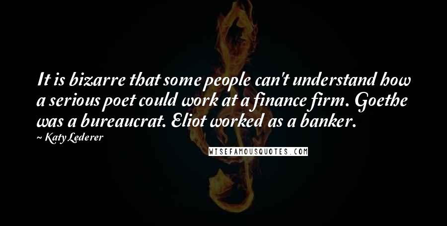 Katy Lederer Quotes: It is bizarre that some people can't understand how a serious poet could work at a finance firm. Goethe was a bureaucrat. Eliot worked as a banker.