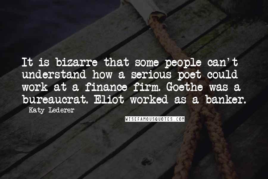 Katy Lederer Quotes: It is bizarre that some people can't understand how a serious poet could work at a finance firm. Goethe was a bureaucrat. Eliot worked as a banker.