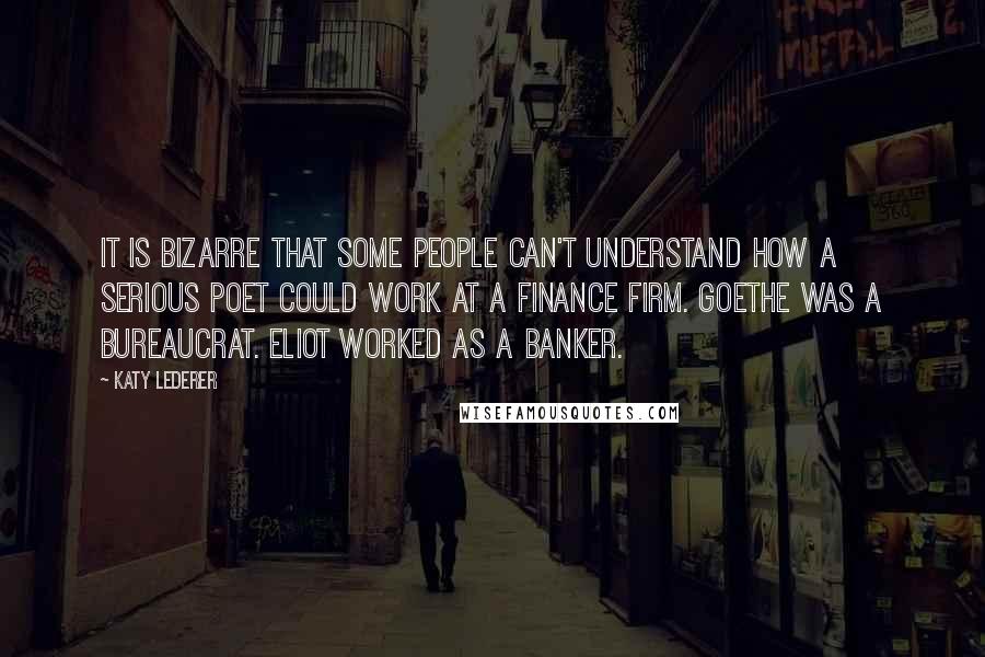 Katy Lederer Quotes: It is bizarre that some people can't understand how a serious poet could work at a finance firm. Goethe was a bureaucrat. Eliot worked as a banker.