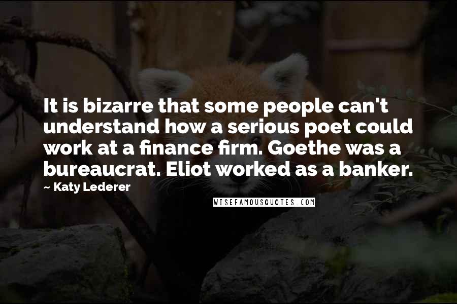 Katy Lederer Quotes: It is bizarre that some people can't understand how a serious poet could work at a finance firm. Goethe was a bureaucrat. Eliot worked as a banker.