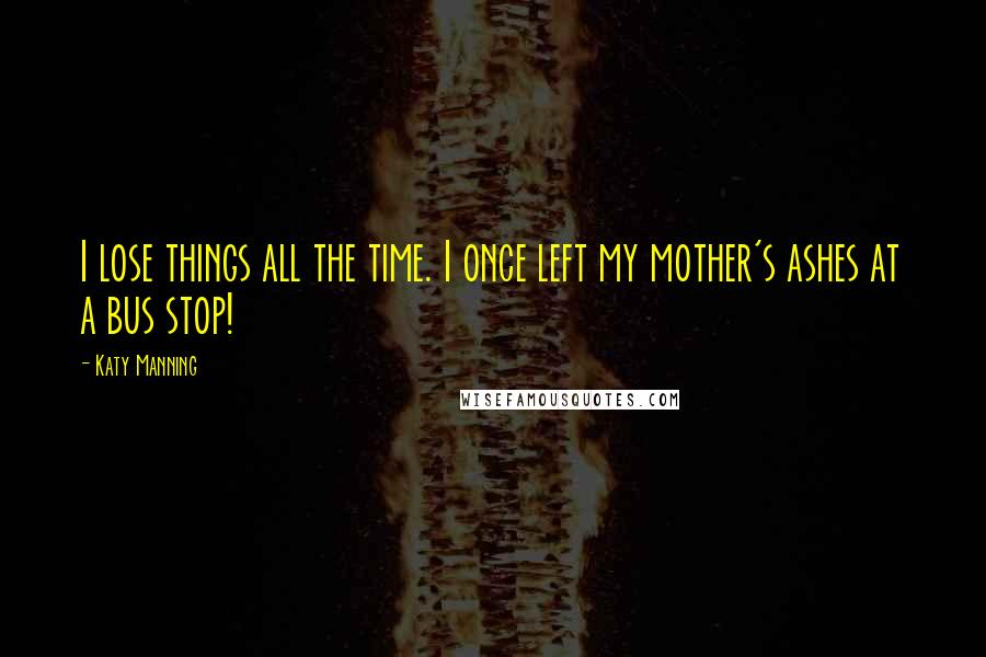 Katy Manning Quotes: I lose things all the time. I once left my mother's ashes at a bus stop!