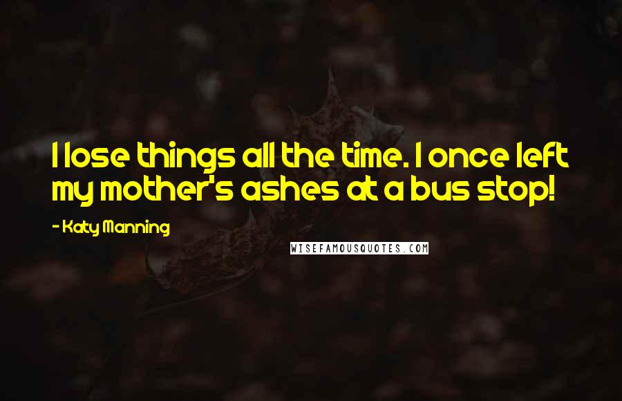 Katy Manning Quotes: I lose things all the time. I once left my mother's ashes at a bus stop!