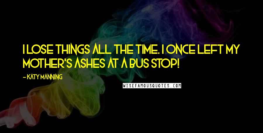 Katy Manning Quotes: I lose things all the time. I once left my mother's ashes at a bus stop!