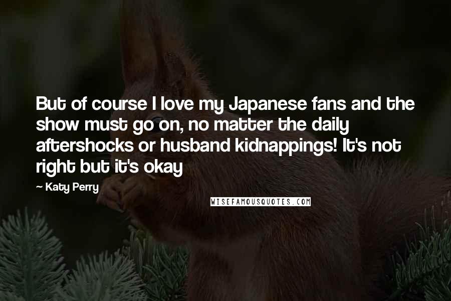 Katy Perry Quotes: But of course I love my Japanese fans and the show must go on, no matter the daily aftershocks or husband kidnappings! It's not right but it's okay